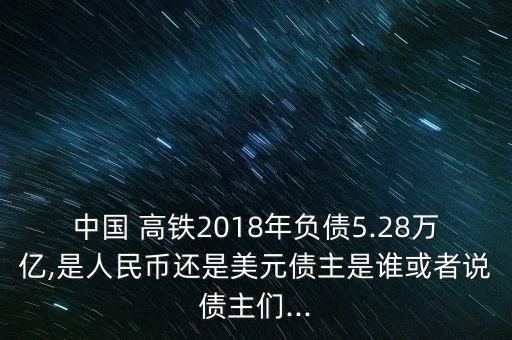 中國(guó) 高鐵2018年負(fù)債5.28萬(wàn)億,是人民幣還是美元債主是誰(shuí)或者說(shuō)債主們...