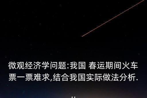微觀經(jīng)濟(jì)學(xué)問題:我國 春運(yùn)期間火車票一票難求,結(jié)合我國實際做法分析...