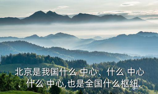  北京是我國什么 中心、什么 中心、什么 中心,也是全國什么樞紐.