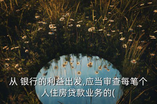 從 銀行的利益出發(fā),應(yīng)當(dāng)審查每筆個人住房貸款業(yè)務(wù)的(