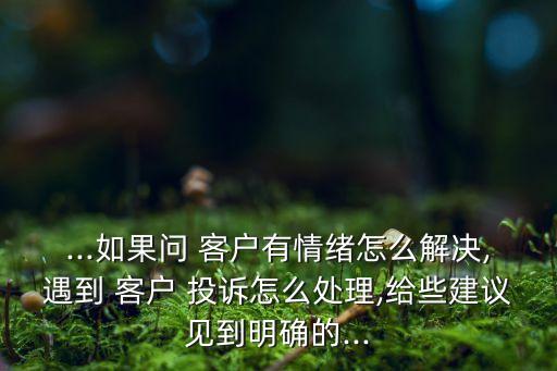 ...如果問(wèn) 客戶有情緒怎么解決,遇到 客戶 投訴怎么處理,給些建議見到明確的...
