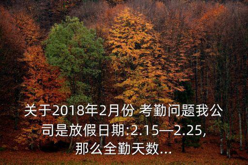 關(guān)于2018年2月份 考勤問題我公司是放假日期:2.15—2.25,那么全勤天數(shù)...