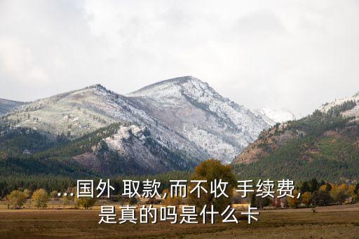 ...國(guó)外 取款,而不收 手續(xù)費(fèi),是真的嗎是什么卡