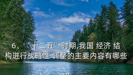 6、“十二五”時期,我國 經(jīng)濟 結(jié)構(gòu)進行戰(zhàn)略性 調(diào)整的主要內(nèi)容有哪些...