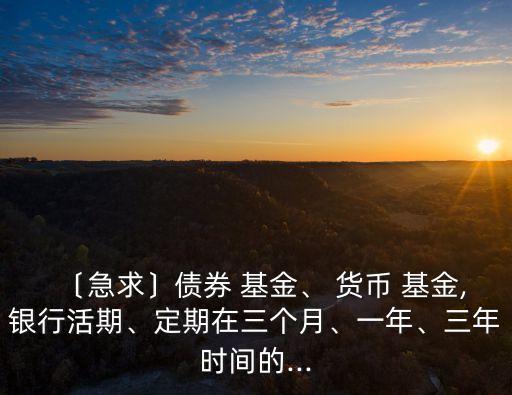 〔急求〕債券 基金、 貨幣 基金,銀行活期、定期在三個(gè)月、一年、三年時(shí)間的...