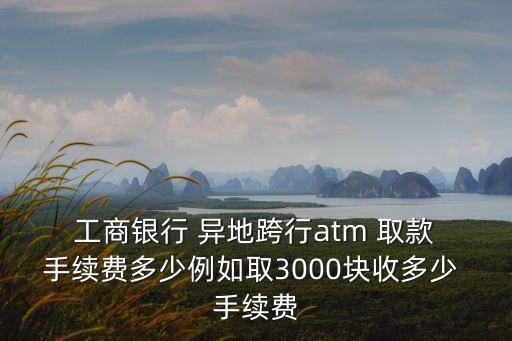  工商銀行 異地跨行atm 取款 手續(xù)費(fèi)多少例如取3000塊收多少 手續(xù)費(fèi)