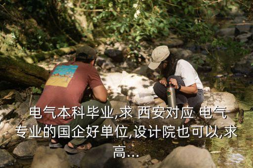  電氣本科畢業(yè),求 西安對應(yīng) 電氣專業(yè)的國企好單位,設(shè)計(jì)院也可以,求高...
