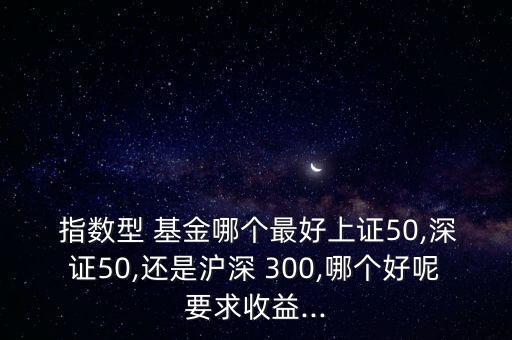  指數(shù)型 基金哪個(gè)最好上證50,深證50,還是滬深 300,哪個(gè)好呢要求收益...