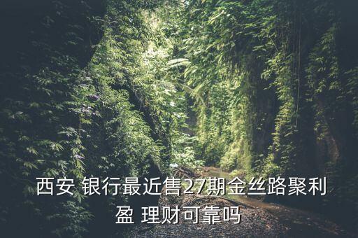  西安 銀行最近售27期金絲路聚利盈 理財可靠嗎