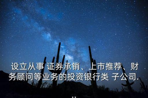  設(shè)立從事 證券承銷(xiāo)、上市推薦、財(cái)務(wù)顧問(wèn)等業(yè)務(wù)的投資銀行類(lèi) 子公司...