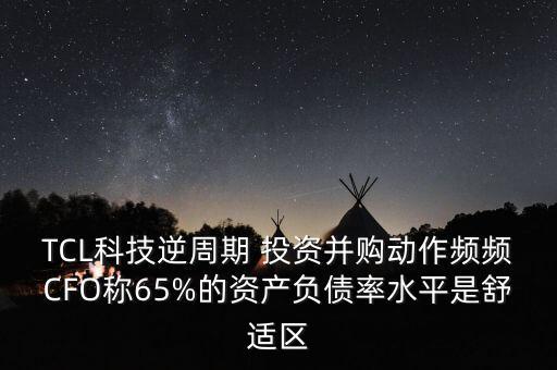 TCL科技逆周期 投資并購(gòu)動(dòng)作頻頻CFO稱65%的資產(chǎn)負(fù)債率水平是舒適區(qū)
