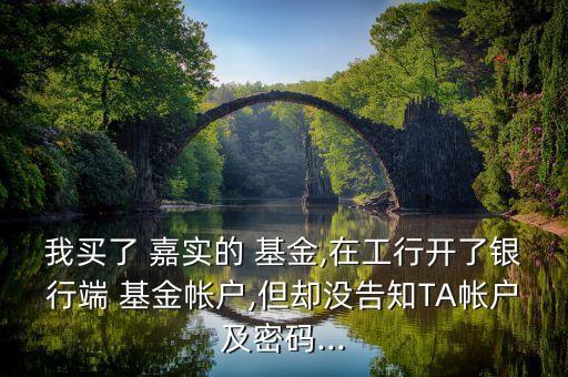 我買了 嘉實的 基金,在工行開了銀行端 基金帳戶,但卻沒告知TA帳戶及密碼...
