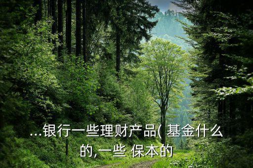 ...銀行一些理財產品( 基金什么的,一些 保本的