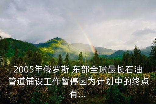 2005年俄羅斯 東部全球最長石油 管道鋪設(shè)工作暫停因?yàn)橛?jì)劃中的終點(diǎn)有...