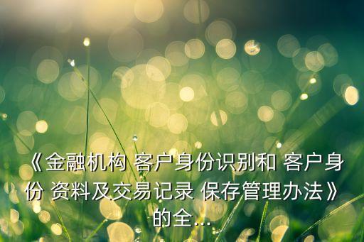《金融機(jī)構(gòu) 客戶身份識(shí)別和 客戶身份 資料及交易記錄 保存管理辦法》的全...
