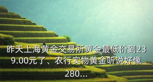 昨天上海黃金交易所黃金最低價到239.00元了、農(nóng)行實物黃金聽說好像280...