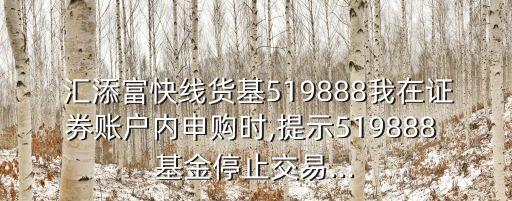  匯添富快線貨基519888我在證券賬戶內(nèi)申購時,提示519888 基金停止交易...