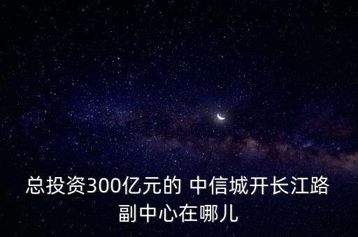 總投資300億元的 中信城開長(zhǎng)江路副中心在哪兒