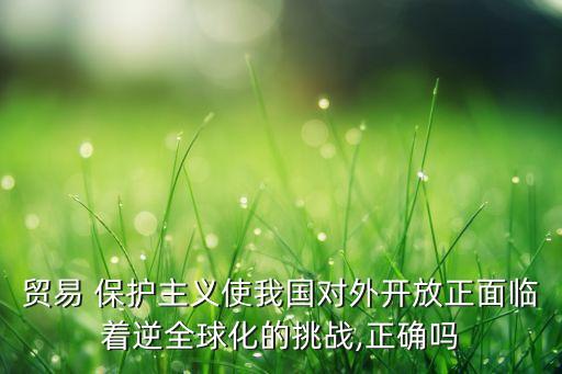 貿(mào)易 保護主義使我國對外開放正面臨著逆全球化的挑戰(zhàn),正確嗎