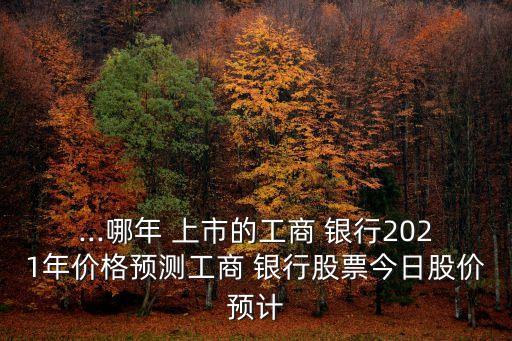 ...哪年 上市的工商 銀行2021年價(jià)格預(yù)測工商 銀行股票今日股價(jià)預(yù)計(jì)