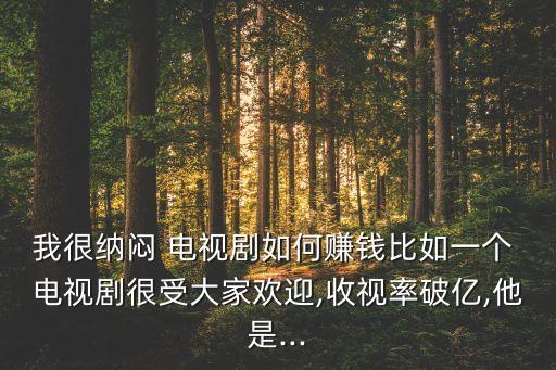 我很納悶 電視劇如何賺錢比如一個(gè) 電視劇很受大家歡迎,收視率破億,他是...