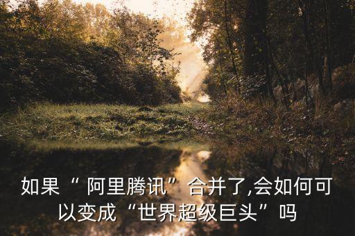 如果“ 阿里騰訊”合并了,會如何可以變成“世界超級巨頭”嗎