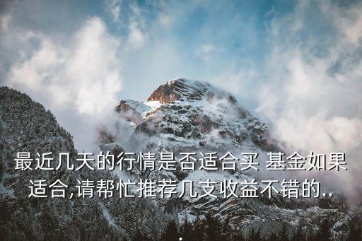 最近幾天的行情是否適合買 基金如果適合,請幫忙推薦幾支收益不錯(cuò)的...