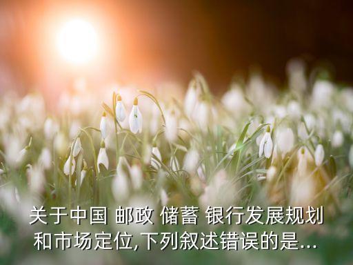 關(guān)于中國(guó) 郵政 儲(chǔ)蓄 銀行發(fā)展規(guī)劃和市場(chǎng)定位,下列敘述錯(cuò)誤的是...