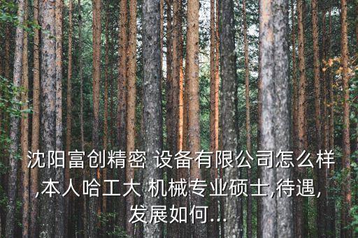  沈陽(yáng)富創(chuàng)精密 設(shè)備有限公司怎么樣,本人哈工大 機(jī)械專(zhuān)業(yè)碩士,待遇,發(fā)展如何...