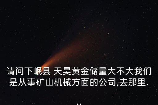請(qǐng)問下岷縣 天昊黃金儲(chǔ)量大不大我們是從事礦山機(jī)械方面的公司,去那里...
