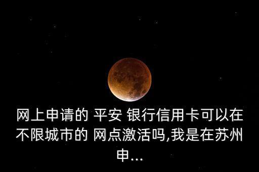 網上申請的 平安 銀行信用卡可以在不限城市的 網點激活嗎,我是在蘇州申...