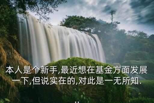 本人是個(gè)新手,最近想在基金方面發(fā)展一下,但說實(shí)在的,對(duì)此是一無所知...