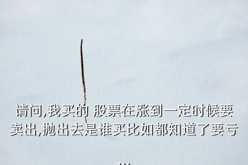 請(qǐng)問(wèn),我買的 股票在漲到一定時(shí)候要賣出,拋出去是誰(shuí)買比如都知道了要虧...