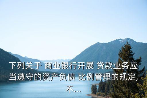 下列關(guān)于 商業(yè)銀行開展 貸款業(yè)務(wù)應(yīng)當(dāng)遵守的資產(chǎn)負債 比例管理的規(guī)定,不...