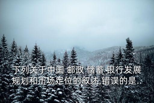 下列關(guān)于中國(guó) 郵政 儲(chǔ)蓄 銀行發(fā)展規(guī)劃和市場(chǎng)定位的敘述,錯(cuò)誤的是...
