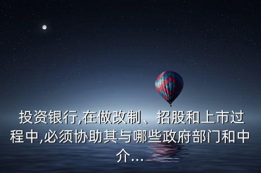  投資銀行,在做改制、招股和上市過程中,必須協(xié)助其與哪些政府部門和中介...