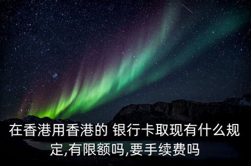 在香港用香港的 銀行卡取現(xiàn)有什么規(guī)定,有限額嗎,要手續(xù)費(fèi)嗎
