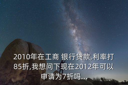2010年在工商 銀行貸款,利率打85折,我想問(wèn)下現(xiàn)在2012年可以申請(qǐng)為7折嗎...