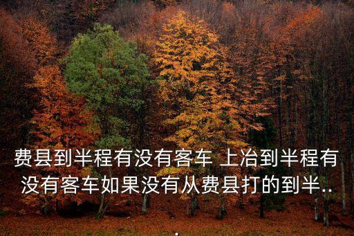 費(fèi)縣到半程有沒(méi)有客車(chē) 上冶到半程有沒(méi)有客車(chē)如果沒(méi)有從費(fèi)縣打的到半...