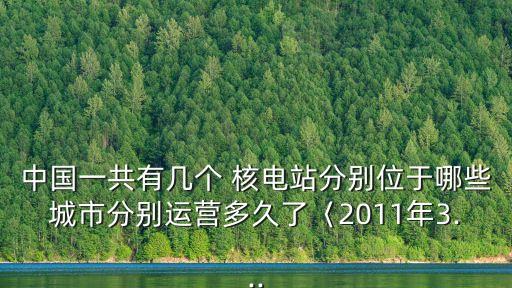 中國一共有幾個 核電站分別位于哪些城市分別運(yùn)營多久了〈2011年3...