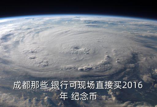 成都那些 銀行可現(xiàn)場(chǎng)直接買(mǎi)2016年 紀(jì)念幣