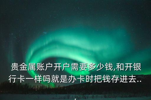  貴金屬賬戶開戶需要多少錢,和開銀行卡一樣嗎就是辦卡時(shí)把錢存進(jìn)去...