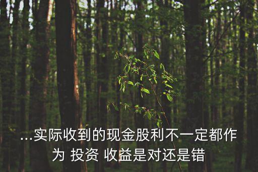 ...實(shí)際收到的現(xiàn)金股利不一定都作為 投資 收益是對(duì)還是錯(cuò)