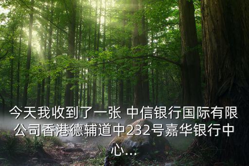 今天我收到了一張 中信銀行國際有限公司香港德輔道中232號(hào)嘉華銀行中心...