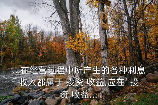 ...在經(jīng)營(yíng)過(guò)程中所產(chǎn)生的各種利息收入都屬于 投資 收益,應(yīng)在‘ 投資 收益...