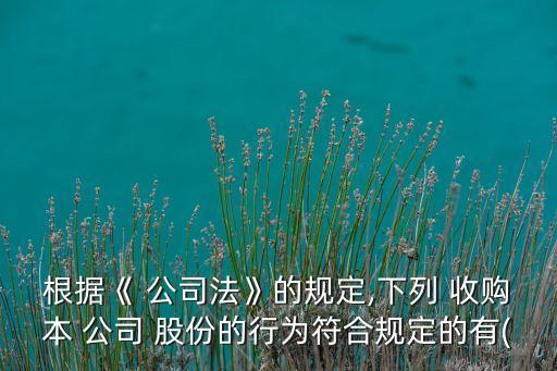 根據(jù)《 公司法》的規(guī)定,下列 收購(gòu)本 公司 股份的行為符合規(guī)定的有(