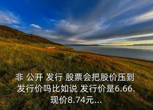 非 公開 發(fā)行 股票會把股價(jià)壓到 發(fā)行價(jià)嗎比如說 發(fā)行價(jià)是6.66.現(xiàn)價(jià)8.74元...