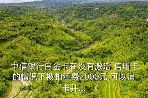  中信銀行白金卡在沒(méi)有激活 信用卡的情況下被扣年費(fèi)2000元,可以消卡并...