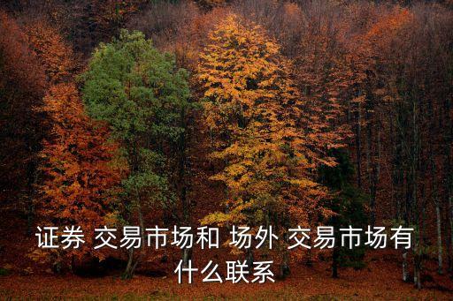證券 交易市場(chǎng)和 場(chǎng)外 交易市場(chǎng)有什么聯(lián)系