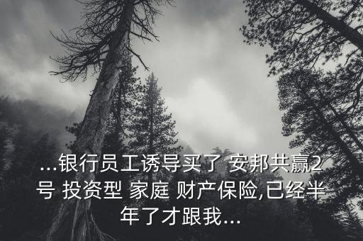 ...銀行員工誘導(dǎo)買了 安邦共贏2號 投資型 家庭 財產(chǎn)保險,已經(jīng)半年了才跟我...